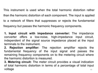 45
This instrument is used when the total harmonic distortion rather
than the harmonic distortion of each component. The input is applied
to a network of filters that suppresses or rejects the fundamental
frequency but passes the harmonic frequency components.
1. Input circuit with impedance converter: The impedance
converter offers a low-noise, high-impedance input circuit,
independent of the signal source impedance placed at the input
terminals to the instrument.
2. Rejection amplifier: The rejection amplifier rejects the
fundamental frequency of the input signal and passes the
remaining frequency components on to the metering circuit where
the harmonic distortion is measured.
3. Metering circuit: The meter circuit provides a visual indication
of total harmonic distortion in terms of a percentage of total input
voltage
 