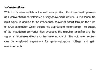 46
Voltmeter Mode:
With the function switch in the voltmeter position, the instrument operates
as a conventional ac voltmeter, a very convenient feature. In this mode the
input signal is applied to the impedance converter circuit through the 10/1
or 100/1 attenuator, which selects the appropriate meter range. The output
of the impedance converter then bypasses the rejection amplifier and the
signal is impresses directly to the metering circuit. The voltmeter section
can be employed separately for general-purpose voltage and gain
measurements
 