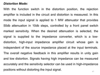 47
Distortion Mode:
With the function switch in the distortion position, the rejection
amplifier is included in the circuit and distortion is measured. In this
mode the input signal is applied to 1 MW attenuator that provides
50db attenuation in 10db steps, controlled by a front panel switch
marked sensitivity. When the desired attenuation is selected, the
signal is supplied to the impedance converter, which is a low-
distortion, high-input impedance amplifier circuit whose gain is
independent of the source impedance placed at the input terminals.
The overall negative feedback in this amplifier results in unity gain
and low distortion. Signals having high impedance can be measured
accurately and the sensitivity selector can be used in high-impedance
positions without distorting the input signal.
 