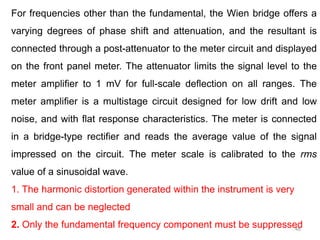 48
For frequencies other than the fundamental, the Wien bridge offers a
varying degrees of phase shift and attenuation, and the resultant is
connected through a post-attenuator to the meter circuit and displayed
on the front panel meter. The attenuator limits the signal level to the
meter amplifier to 1 mV for full-scale deflection on all ranges. The
meter amplifier is a multistage circuit designed for low drift and low
noise, and with flat response characteristics. The meter is connected
in a bridge-type rectifier and reads the average value of the signal
impressed on the circuit. The meter scale is calibrated to the rms
value of a sinusoidal wave.
1. The harmonic distortion generated within the instrument is very
small and can be neglected
2. Only the fundamental frequency component must be suppressed
 