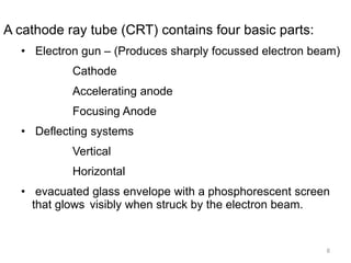 8
A cathode ray tube (CRT) contains four basic parts:
• Electron gun – (Produces sharply focussed electron beam)
Cathode
Accelerating anode
Focusing Anode
• Deflecting systems
Vertical
Horizontal
• evacuated glass envelope with a phosphorescent screen
that glows visibly when struck by the electron beam.
 