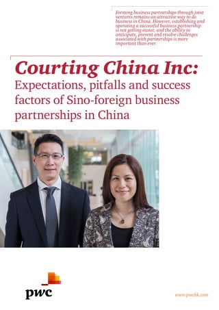 Courting China Inc:
Expectations, pitfalls and success
factors of Sino-foreign business
partnerships in China
www.pwchk.com
Forming business partnerships through joint
ventures remains an attractive way to do
business in China. However, establishing and
operating a successful business partnership
is not getting easier, and the ability to
anticipate, prevent and resolve challenges
associated with partnerships is more
important than ever.
 