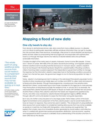 © The Economist Intelligence Unit Limited 2016
One city tweets to stay dry
From drones to old-fashioned phone calls, data come from many unlikely sources. In a disaster,
such as a flood or earthquake, responders will take whatever information they can get to visualise
the crisis and best direct their resources. Increasingly, cities prone to natural disasters are learning to
better aid their citizens by empowering their local agencies and responders with sophisticated
tools to cut through the large volume and velocity of disaster-related data and synthesise
actionable information.
Consider the plight of the metro area of Jakarta, Indonesia, home to some 28m people, 13 rivers
and 1,100 km of canals. With 40% of the city below sea level (and sinking), and regularly subject to
extreme weather events including torrential downpours in monsoon season, Jakarta’s residents
face far-too-frequent, life-threatening floods. Despite the unpredictability of flooding conditions,
citizens have long taken a passive approach that depended on government entities to manage
the response. But the information Jakarta’s responders had on the flooding conditions was patchy
at best. So in the last few years, the government began to turn to the local population for help. It
helped.
Today, Jakarta’s municipal government is relying on the web-based PetaJakarta.org project and a
handful of other crowdsourcing mobile apps such as Qlue and CROP to collect data and respond
to floods and other disasters. Through these programmes, crowdsourced, time-sensitive data
derived from citizens’ social-media inputs have made it possible for city agencies to more precisely
map the locations of rising floods and help the residents at risk. In January 2015, for example, the
web-based Peta Jakarta received 5,209 reports on floods via tweets with detailed text and photos.
Anytime there’s a flood, Peta Jakarta’s data from the tweets are mapped and updated every
minute, and often cross-checked by Jakarta Disaster Management Agency (BPBD) officials
through calls with community leaders to assess the information and guide responders.
But in any city Twitter is only one piece of a very large puzzle. Patrick Meier, author of the book
Digital Humanitarians and a proponent of the Peta Jakarta project, says for social-media data to
have an impact on response, they cannot be used in isolation. “The whole point of using additional
data sources from social media is to complement existing data sources that may not be available
as quickly or in real time, but [help with] triangulation, cross-checking and augmenting.” He
explains that a basic map of an immediate situation generated by social media is most effective
when it’s overlaid with government-produced population distribution, socio-economic, weather
and topographical data to produce a detailed visual understanding of the situation and how it’s
been affected by the disaster.
Mapping a flood of new data
A case study from
The Economist
Intelligence Unit
Case study
“The whole
point of using
additional data
sources from
social media is
to complement
existing data
sources that
may not be
available as
quickly or in real-
time.”
Dr Patrick Meier, author
of the book Digital
Humanitarians and a
proponent of the Peta
Jakarta project.
 