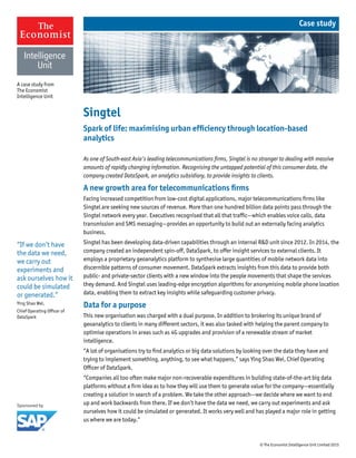 © The Economist Intelligence Unit Limited 2015
As one of South-east Asia’s leading telecommunications firms, Singtel is no stranger to dealing with massive
amounts of rapidly changing information. Recognising the untapped potential of this consumer data, the
company created DataSpark, an analytics subsidiary, to provide insights to clients.
A new growth area for telecommunications firms
Facing increased competition from low-cost digital applications, major telecommunications firms like
Singtel are seeking new sources of revenue. More than one hundred billion data points pass through the
Singtel network every year. Executives recognised that all that traffic—which enables voice calls, data
transmission and SMS messaging—provides an opportunity to build out an externally facing analytics
business.
Singtel has been developing data-driven capabilities through an internal R&D unit since 2012. In 2014, the
company created an independent spin-off, DataSpark, to offer insight services to external clients. It
employs a proprietary geoanalytics platform to synthesise large quantities of mobile network data into
discernible patterns of consumer movement. DataSpark extracts insights from this data to provide both
public- and private-sector clients with a new window into the people movements that shape the services
they demand. And Singtel uses leading-edge encryption algorithms for anonymising mobile phone location
data, enabling them to extract key insights while safeguarding customer privacy.
Data for a purpose
This new organisation was charged with a dual purpose. In addition to brokering its unique brand of
geoanalytics to clients in many different sectors, it was also tasked with helping the parent company to
optimise operations in areas such as 4G upgrades and provision of a renewable stream of market
intelligence.
“A lot of organisations try to find analytics or big data solutions by looking over the data they have and
trying to implement something, anything, to see what happens,” says Ying Shao Wei, Chief Operating
Officer of DataSpark.
“Companies all too often make major non-recoverable expenditures in building state-of-the-art big data
platforms without a firm idea as to how they will use them to generate value for the company—essentially
creating a solution in search of a problem. We take the other approach—we decide where we want to end
up and work backwards from there. If we don’t have the data we need, we carry out experiments and ask
ourselves how it could be simulated or generated. It works very well and has played a major role in getting
us where we are today.”
Singtel
Spark of life: maximising urban efficiency through location-based
analytics
A case study from
The Economist
Intelligence Unit
Case study
“If we don’t have
the data we need,
we carry out
experiments and
ask ourselves how it
could be simulated
or generated.”
Ying Shao Wei,
Chief Operating Officer of
DataSpark
 