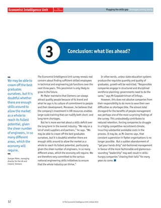 © The Economist Intelligence Unit Limited 2012
Plugging the skills gap Shortages among plenty
12
The Economist Intelligence Unit survey reveals real
concern about ﬁnding sufﬁcient skilled employees
in technical and engineering job functions over the
next three years. This pessimism is only likely to
grow in the future.
Mr Maier maintains that Siemens can always
attract quality people because of its brand and
what he says is its culture of commitment to people
and their development. Moreover, he believes that
the company’s investment in HR resources enables
large-scale training that can nullify both short- and
long-term shortages.
But he is more worried about a skills deﬁcit over
the long term in the overall industry. “We rely on a
lot of small suppliers and partners,” he says. “We
may be able to cream off the best graduates
ourselves, but it is doubtful whether there are
enough skills around to allow the market as a
whole to reach its fullest potential, particularly
given the sheer number of engineers, in so many
different areas, which the economy will require. We
are therefore very committed to the various
national engineering skills initiatives to ensure
that the whole industry can thrive.”
In other words, unless state education systems
produce the requisite quantity and quality of
graduates, growth will be restricted. “Responsible
companies engage in structured and disciplined
workforce planning; governments need to do the
same,” says Mr Gopalakrishnan of Infosys.
However, this does not absolve companies from
their responsibility to do more to ease their own
difﬁculties as shortages bite. The almost total
disregard for the beneﬁts of people management
was perhaps one of the most surprising ﬁndings of
the survey. This undoubtedly contributes to
reduced retention, forcing companies to struggle
in a highly competitive recruitment climate,
incurring substantial avoidable costs in the
process. It may be, as Mr Joerres says, that
constant supervision in ﬂatter organisations is no
longer possible. But a sudden abandonment of
“get your hands dirty” old-fashioned management
in favour of the more fashionable and glamorous-
sounding “leadership” may well result in skills-
hungry companies “chasing their tails” for many
years to come.
Conclusion: what lies ahead?
3
❛❛
We may be able to
cream off the best
graduates
ourselves, but it is
doubtful whether
there are enough
skills around to
allow the market
as a whole to
reach its fullest
potential, given
the sheer number
of engineers, in so
many different
areas, which the
economy will
require.
❜❜
Juergen Maier, managing
director for the UK and
Ireland, Siemens
 