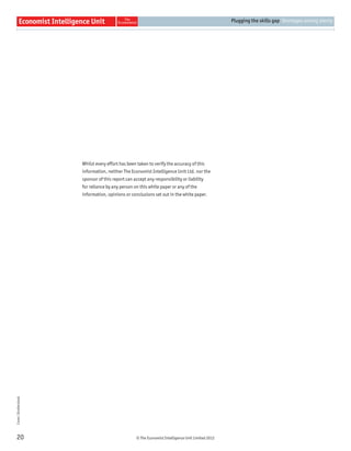 © The Economist Intelligence Unit Limited 2012
Plugging the skills gap Shortages among plenty
20
Whilst every effort has been taken to verify the accuracy of this
information, neither The Economist Intelligence Unit Ltd. nor the
sponsor of this report can accept any responsibility or liability
for reliance by any person on this white paper or any of the
information, opinions or conclusions set out in the white paper.
Cover:Shutterstock
 