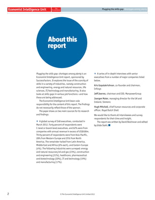 © The Economist Intelligence Unit Limited 2012
Plugging the skills gap Shortages among plenty
2
Aboutthis
report
Plugging the skills gap: shortages among plenty is an
Economist Intelligence Unit report, sponsored by
SuccessFactors. It explores the issue of the scarcity of
skills in a variety of industries, namely construction
and engineering, energy and natural resources, life
sciences, IT/technology and manufacturing. It also
looks at skills gaps in various job functions—and how
these are being addressed.
The Economist Intelligence Unit bears sole
responsibility for the content of this report. The ﬁndings
do not necessarily reﬂect those of the sponsor.
The paper draws on two main sources for its research
and ﬁndings:
l A global survey of 248 executives, conducted in
March 2012. Forty percent of respondents were
C-level or board-level executives, and 62% were from
companies with annual revenue in excess of US$500m.
Thirty percent of respondents were from Asia-Pacific,
28% from Western Europe and 25% from North
America. The remainder hailed from Latin America,
Middle East and Africa (6% each), and Eastern Europe
(4%). The following industries were surveyed: energy
and natural resources/oil and gas (23%), construction
and engineering (21%), healthcare, pharmaceutical
and biotechnology (20%), IT and technology (19%)
and manufacturing (17%).
l A series of in-depth interviews with senior
executives from a number of major companies listed
below.
Kris Gopalakrishnan, co-founder and chairman,
Infosys
Jeff Joerres, chairman and CEO, ManpowerGroup
Juergen Maier, managing director for the UK and
Ireland, Siemens
Hugh Mitchell, chief human resources and corporate
officer, Royal Dutch Shell
We would like to thank all interviewees and survey
respondents for their time and insight.
The report was written by David Bolchover and edited
by Gilda Stahl.
 