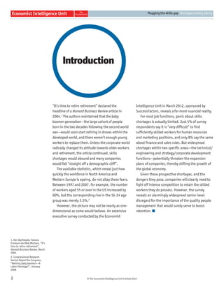 © The Economist Intelligence Unit Limited 2012
Plugging the skills gap Shortages among plenty
3
“It’s time to retire retirement” declared the
headline of a Harvard Business Review article in
2004.1
The authors maintained that the baby
boomer generation—the large cohort of people
born in the two decades following the second world
war—would soon start retiring in droves within the
developed world, and there weren’t enough young
workers to replace them. Unless the corporate world
radically changed its attitude towards older workers
and retirement, the article continued, skills
shortages would abound and many companies
would fall “straight off a demographic cliff”.
The available statistics, which reveal just how
quickly the workforce in North America and
Western Europe is ageing, do not allay these fears.
Between 1997 and 2007, for example, the number
of workers aged 55 or over in the US increased by
60%, but the corresponding rise in the 16-24 age
group was merely 3.5%.2
However, the picture may not be nearly as one-
dimensional as some would believe. An extensive
executive survey conducted by the Economist
Intelligence Unit in March 2012, sponsored by
SuccessFactors, reveals a far more nuanced reality.
For most job functions, panic about skills
shortages is actually limited. Just 5% of survey
respondents say it is “very difﬁcult” to ﬁnd
sufﬁciently skilled workers for human resources
and marketing positions, and only 8% say the same
about ﬁnance and sales roles. But widespread
shortages within two speciﬁc areas—the technical/
engineering and strategy/corporate development
functions—potentially threaten the expansion
plans of companies, thereby stiﬂing the growth of
the global economy.
Given these prospective shortages, and the
dangers they pose, companies will clearly need to
ﬁght off intense competition to retain the skilled
workers they do possess. However, the survey
reveals an alarmingly widespread senior-level
disregard for the importance of the quality people
management that would surely serve to boost
retention.
Introduction
1. Ken Dychtwald, Tamara
Erickson and Bob Morison, “It’s
time to retire retirement”,
Harvard Business Review, March
2004
2. Congressional Research
Service Report for Congress,
“Retiring baby boomers—A
Labor Shortage?”, January
2008
 