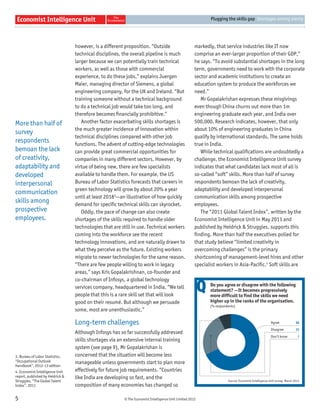 © The Economist Intelligence Unit Limited 2012
Plugging the skills gap Shortages among plenty
5
however, is a different proposition. “Outside
technical disciplines, the overall pipeline is much
larger because we can potentially train technical
workers, as well as those with commercial
experience, to do these jobs,” explains Juergen
Maier, managing director of Siemens, a global
engineering company, for the UK and Ireland. “But
training someone without a technical background
to do a technical job would take too long, and
therefore becomes ﬁnancially prohibitive.”
Another factor exacerbating skills shortages is
the much greater incidence of innovation within
technical disciplines compared with other job
functions. The advent of cutting-edge technologies
can provide great commercial opportunities for
companies in many different sectors. However, by
virtue of being new, there are few specialists
available to handle them. For example, the US
Bureau of Labor Statistics forecasts that careers in
green technology will grow by about 20% a year
until at least 20183
—an illustration of how quickly
demand for speciﬁc technical skills can skyrocket.
Oddly, the pace of change can also create
shortages of the skills required to handle older
technologies that are still in use. Technical workers
coming into the workforce see the recent
technology innovations, and are naturally drawn to
what they perceive as the future. Existing workers
migrate to newer technologies for the same reason.
“There are few people willing to work in legacy
areas,” says Kris Gopalakrishnan, co-founder and
co-chairman of Infosys, a global technology
services company, headquartered in India. “We tell
people that this is a rare skill set that will look
good on their resumé. But although we persuade
some, most are unenthusiastic.”
Long-term challenges
Although Infosys has so far successfully addressed
skills shortages via an extensive internal training
system (see page 9), Mr Gopalakrishan is
concerned that the situation will become less
manageable unless governments start to plan more
effectively for future job requirements. “Countries
like India are developing so fast, and the
composition of many economies has changed so
markedly, that service industries like IT now
comprise an ever-larger proportion of their GDP,”
he says. “To avoid substantial shortages in the long
term, governments need to work with the corporate
sector and academic institutions to create an
education system to produce the workforces we
need.”
Mr Gopalakrishan expresses these misgivings
even though China churns out more than 1m
engineering graduate each year, and India over
500,000. Research indicates, however, that only
about 10% of engineering graduates in China
qualify by international standards. The same holds
true in India.
While technical qualiﬁcations are undoubtedly a
challenge, the Economist Intelligence Unit survey
indicates that what candidates lack most of all is
so-called “soft” skills. More than half of survey
respondents bemoan the lack of creativity,
adaptability and developed interpersonal
communication skills among prospective
employees.
The “2011 Global Talent Index”, written by the
Economist Intelligence Unit in May 2011 and
published by Heidrick & Struggles, supports this
ﬁnding. More than half the executives polled for
that study believe “limited creativity in
overcoming challenges” is the primary
shortcoming of management-level hires and other
specialist workers in Asia-Paciﬁc.4
Soft skills are
3. Bureau of Labor Statistics,
“Occupational Outlook
Handbook”, 2012-13 edition
4. Economist Intelligence Unit
report, published by Heidrick &
Struggles, “The Global Talent
Index”, 2011
68
25
7
Agree
Disagree
Don’t know
Source: Economist Intelligence Unit survey, March 2012.
Do you agree or disagree with the following
statement? —It becomes progressively
more difficult to find the skills we need
higher up in the ranks of the organisation.
(% respondents)
Q
More than half of
survey
respondents
bemoan the lack
of creativity,
adaptability and
developed
interpersonal
communication
skills among
prospective
employees.
 
