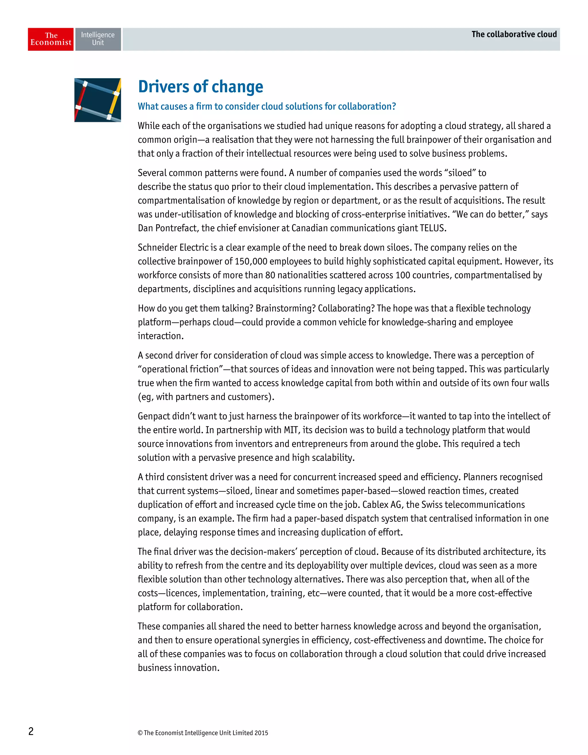 © The Economist Intelligence Unit Limited 20152
The collaborative cloud
Drivers of change
What causes a firm to consider cloud solutions for collaboration?
While each of the organisations we studied had unique reasons for adopting a cloud strategy, all shared a
common origin—a realisation that they were not harnessing the full brainpower of their organisation and
that only a fraction of their intellectual resources were being used to solve business problems.
Several common patterns were found. A number of companies used the words “siloed” to
describe the status quo prior to their cloud implementation. This describes a pervasive pattern of
compartmentalisation of knowledge by region or department, or as the result of acquisitions. The result
was under-utilisation of knowledge and blocking of cross-enterprise initiatives. “We can do better,” says
Dan Pontrefact, the chief envisioner at Canadian communications giant TELUS.
Schneider Electric is a clear example of the need to break down siloes. The company relies on the
collective brainpower of 150,000 employees to build highly sophisticated capital equipment. However, its
workforce consists of more than 80 nationalities scattered across 100 countries, compartmentalised by
departments, disciplines and acquisitions running legacy applications.
How do you get them talking? Brainstorming? Collaborating? The hope was that a flexible technology
platform—perhaps cloud—could provide a common vehicle for knowledge-sharing and employee
interaction.
A second driver for consideration of cloud was simple access to knowledge. There was a perception of
“operational friction”—that sources of ideas and innovation were not being tapped. This was particularly
true when the firm wanted to access knowledge capital from both within and outside of its own four walls
(eg, with partners and customers).
Genpact didn’t want to just harness the brainpower of its workforce—it wanted to tap into the intellect of
the entire world. In partnership with MIT, its decision was to build a technology platform that would
source innovations from inventors and entrepreneurs from around the globe. This required a tech
solution with a pervasive presence and high scalability.
A third consistent driver was a need for concurrent increased speed and efficiency. Planners recognised
that current systems—siloed, linear and sometimes paper-based—slowed reaction times, created
duplication of effort and increased cycle time on the job. Cablex AG, the Swiss telecommunications
company, is an example. The firm had a paper-based dispatch system that centralised information in one
place, delaying response times and increasing duplication of effort.
The final driver was the decision-makers’ perception of cloud. Because of its distributed architecture, its
ability to refresh from the centre and its deployability over multiple devices, cloud was seen as a more
flexible solution than other technology alternatives. There was also perception that, when all of the
costs—licences, implementation, training, etc—were counted, that it would be a more cost-effective
platform for collaboration.
These companies all shared the need to better harness knowledge across and beyond the organisation,
and then to ensure operational synergies in efficiency, cost-effectiveness and downtime. The choice for
all of these companies was to focus on collaboration through a cloud solution that could drive increased
business innovation.
 