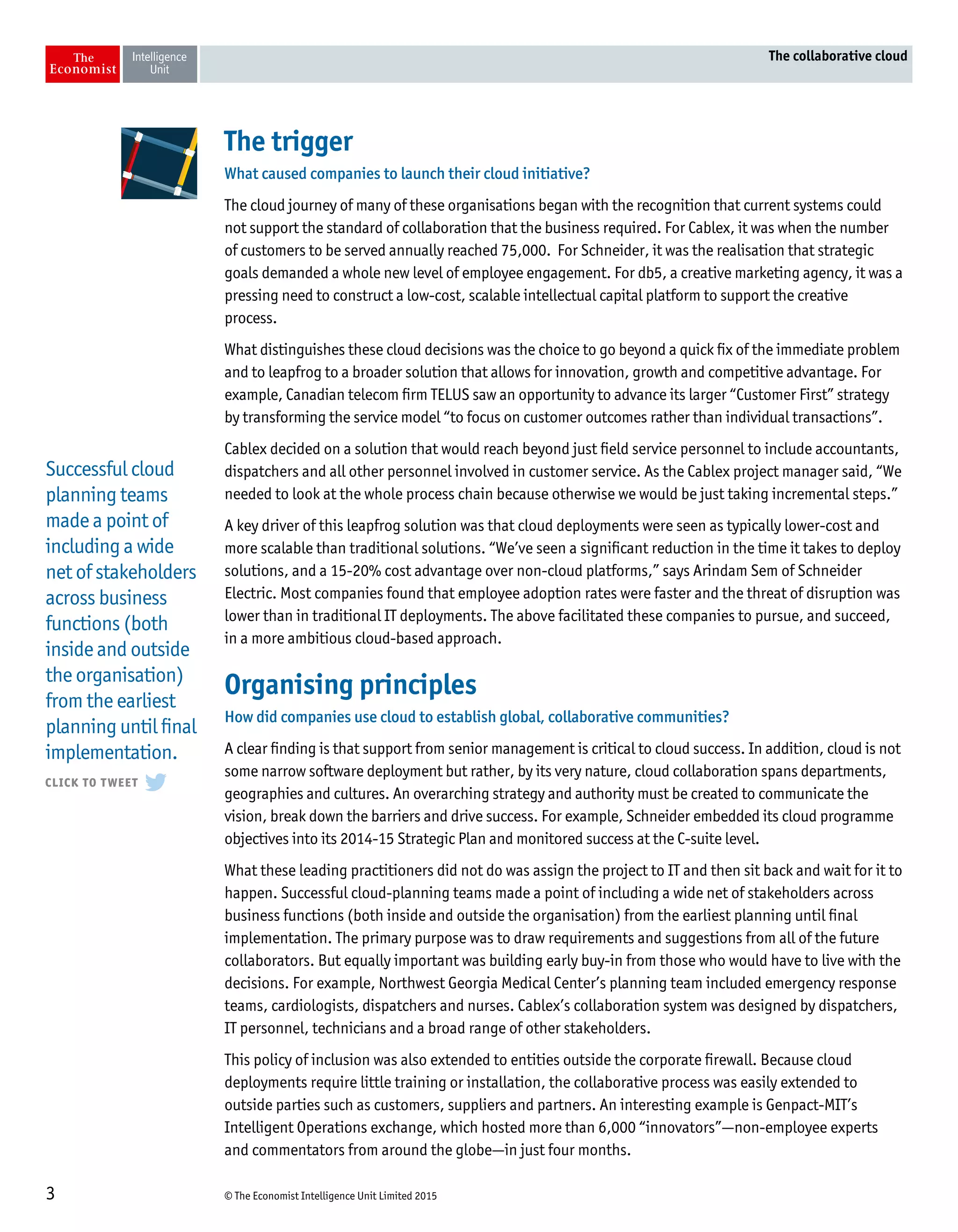 © The Economist Intelligence Unit Limited 20153
The collaborative cloud
The trigger
What caused companies to launch their cloud initiative?
The cloud journey of many of these organisations began with the recognition that current systems could
not support the standard of collaboration that the business required. For Cablex, it was when the number
of customers to be served annually reached 75,000. For Schneider, it was the realisation that strategic
goals demanded a whole new level of employee engagement. For db5, a creative marketing agency, it was a
pressing need to construct a low-cost, scalable intellectual capital platform to support the creative
process.
What distinguishes these cloud decisions was the choice to go beyond a quick fix of the immediate problem
and to leapfrog to a broader solution that allows for innovation, growth and competitive advantage. For
example, Canadian telecom firm TELUS saw an opportunity to advance its larger “Customer First” strategy
by transforming the service model “to focus on customer outcomes rather than individual transactions”.
Cablex decided on a solution that would reach beyond just field service personnel to include accountants,
dispatchers and all other personnel involved in customer service. As the Cablex project manager said, “We
needed to look at the whole process chain because otherwise we would be just taking incremental steps.”
A key driver of this leapfrog solution was that cloud deployments were seen as typically lower-cost and
more scalable than traditional solutions. “We’ve seen a significant reduction in the time it takes to deploy
solutions, and a 15-20% cost advantage over non-cloud platforms,” says Arindam Sem of Schneider
Electric. Most companies found that employee adoption rates were faster and the threat of disruption was
lower than in traditional IT deployments. The above facilitated these companies to pursue, and succeed,
in a more ambitious cloud-based approach.
Organising principles
How did companies use cloud to establish global, collaborative communities?
A clear finding is that support from senior management is critical to cloud success. In addition, cloud is not
some narrow software deployment but rather, by its very nature, cloud collaboration spans departments,
geographies and cultures. An overarching strategy and authority must be created to communicate the
vision, break down the barriers and drive success. For example, Schneider embedded its cloud programme
objectives into its 2014-15 Strategic Plan and monitored success at the C-suite level.
What these leading practitioners did not do was assign the project to IT and then sit back and wait for it to
happen. Successful cloud-planning teams made a point of including a wide net of stakeholders across
business functions (both inside and outside the organisation) from the earliest planning until final
implementation. The primary purpose was to draw requirements and suggestions from all of the future
collaborators. But equally important was building early buy-in from those who would have to live with the
decisions. For example, Northwest Georgia Medical Center’s planning team included emergency response
teams, cardiologists, dispatchers and nurses. Cablex’s collaboration system was designed by dispatchers,
IT personnel, technicians and a broad range of other stakeholders.
This policy of inclusion was also extended to entities outside the corporate firewall. Because cloud
deployments require little training or installation, the collaborative process was easily extended to
outside parties such as customers, suppliers and partners. An interesting example is Genpact-MIT’s
Intelligent Operations exchange, which hosted more than 6,000 “innovators”—non-employee experts
and commentators from around the globe—in just four months.
Successful cloud
planning teams
made a point of
including a wide
net of stakeholders
across business
functions (both
inside and outside
the organisation)
from the earliest
planning until final
implementation.
 
