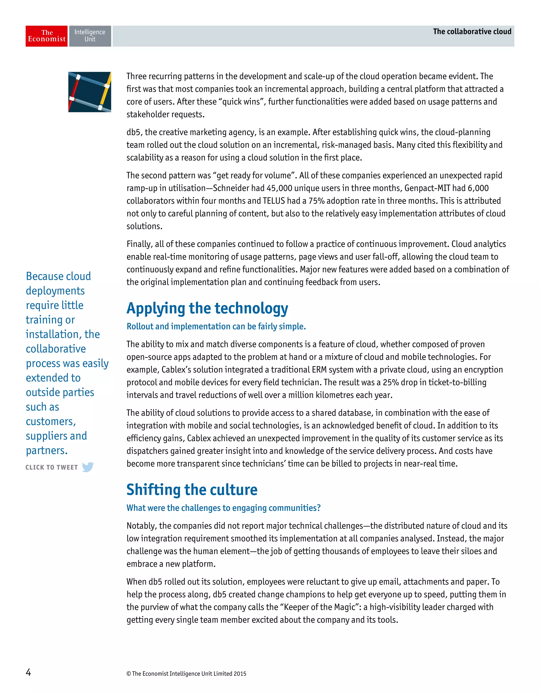 © The Economist Intelligence Unit Limited 20154
The collaborative cloud
Three recurring patterns in the development and scale-up of the cloud operation became evident. The
first was that most companies took an incremental approach, building a central platform that attracted a
core of users. After these “quick wins”, further functionalities were added based on usage patterns and
stakeholder requests.
db5, the creative marketing agency, is an example. After establishing quick wins, the cloud-planning
team rolled out the cloud solution on an incremental, risk-managed basis. Many cited this flexibility and
scalability as a reason for using a cloud solution in the first place.
The second pattern was “get ready for volume”. All of these companies experienced an unexpected rapid
ramp-up in utilisation—Schneider had 45,000 unique users in three months, Genpact-MIT had 6,000
collaborators within four months and TELUS had a 75% adoption rate in three months. This is attributed
not only to careful planning of content, but also to the relatively easy implementation attributes of cloud
solutions.
Finally, all of these companies continued to follow a practice of continuous improvement. Cloud analytics
enable real-time monitoring of usage patterns, page views and user fall-off, allowing the cloud team to
continuously expand and refine functionalities. Major new features were added based on a combination of
the original implementation plan and continuing feedback from users.
Applying the technology
Rollout and implementation can be fairly simple.
The ability to mix and match diverse components is a feature of cloud, whether composed of proven
open-source apps adapted to the problem at hand or a mixture of cloud and mobile technologies. For
example, Cablex’s solution integrated a traditional ERM system with a private cloud, using an encryption
protocol and mobile devices for every field technician. The result was a 25% drop in ticket-to-billing
intervals and travel reductions of well over a million kilometres each year.
The ability of cloud solutions to provide access to a shared database, in combination with the ease of
integration with mobile and social technologies, is an acknowledged benefit of cloud. In addition to its
efficiency gains, Cablex achieved an unexpected improvement in the quality of its customer service as its
dispatchers gained greater insight into and knowledge of the service delivery process. And costs have
become more transparent since technicians’ time can be billed to projects in near-real time.
Shifting the culture
What were the challenges to engaging communities?
Notably, the companies did not report major technical challenges—the distributed nature of cloud and its
low integration requirement smoothed its implementation at all companies analysed. Instead, the major
challenge was the human element—the job of getting thousands of employees to leave their siloes and
embrace a new platform.
When db5 rolled out its solution, employees were reluctant to give up email, attachments and paper. To
help the process along, db5 created change champions to help get everyone up to speed, putting them in
the purview of what the company calls the “Keeper of the Magic”: a high-visibility leader charged with
getting every single team member excited about the company and its tools.
Because cloud
deployments
require little
training or
installation, the
collaborative
process was easily
extended to
outside parties
such as
customers,
suppliers and
partners.
 