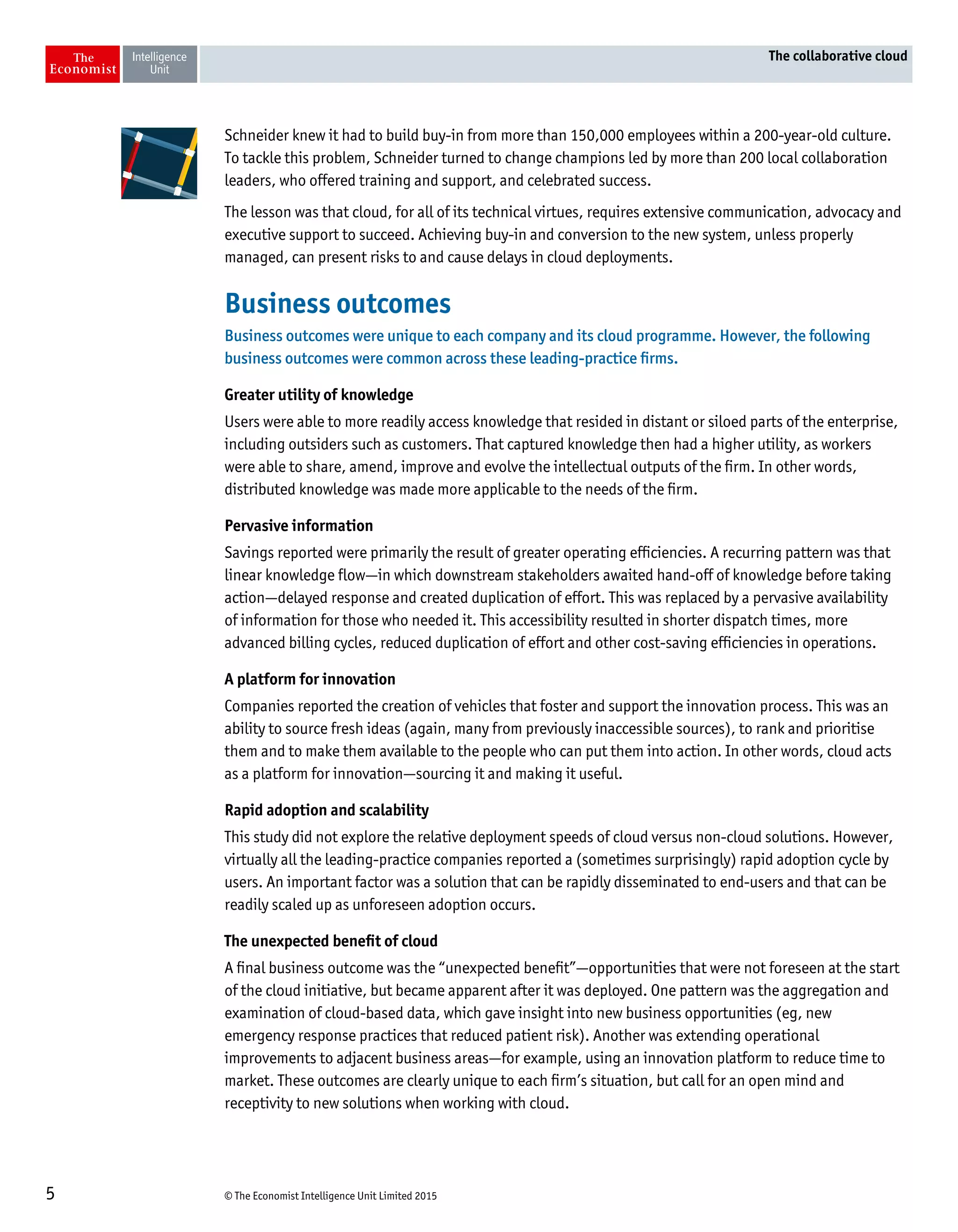 © The Economist Intelligence Unit Limited 20155
The collaborative cloud
Schneider knew it had to build buy-in from more than 150,000 employees within a 200-year-old culture.
To tackle this problem, Schneider turned to change champions led by more than 200 local collaboration
leaders, who offered training and support, and celebrated success.
The lesson was that cloud, for all of its technical virtues, requires extensive communication, advocacy and
executive support to succeed. Achieving buy-in and conversion to the new system, unless properly
managed, can present risks to and cause delays in cloud deployments.
Business outcomes
Business outcomes were unique to each company and its cloud programme. However, the following
business outcomes were common across these leading-practice firms.
Greater utility of knowledge
Users were able to more readily access knowledge that resided in distant or siloed parts of the enterprise,
including outsiders such as customers. That captured knowledge then had a higher utility, as workers
were able to share, amend, improve and evolve the intellectual outputs of the firm. In other words,
distributed knowledge was made more applicable to the needs of the firm.
Pervasive information
Savings reported were primarily the result of greater operating efficiencies. A recurring pattern was that
linear knowledge flow—in which downstream stakeholders awaited hand-off of knowledge before taking
action—delayed response and created duplication of effort. This was replaced by a pervasive availability
of information for those who needed it. This accessibility resulted in shorter dispatch times, more
advanced billing cycles, reduced duplication of effort and other cost-saving efficiencies in operations.
A platform for innovation
Companies reported the creation of vehicles that foster and support the innovation process. This was an
ability to source fresh ideas (again, many from previously inaccessible sources), to rank and prioritise
them and to make them available to the people who can put them into action. In other words, cloud acts
as a platform for innovation—sourcing it and making it useful.
Rapid adoption and scalability
This study did not explore the relative deployment speeds of cloud versus non-cloud solutions. However,
virtually all the leading-practice companies reported a (sometimes surprisingly) rapid adoption cycle by
users. An important factor was a solution that can be rapidly disseminated to end-users and that can be
readily scaled up as unforeseen adoption occurs.
The unexpected benefit of cloud
A final business outcome was the “unexpected benefit”—opportunities that were not foreseen at the start
of the cloud initiative, but became apparent after it was deployed. One pattern was the aggregation and
examination of cloud-based data, which gave insight into new business opportunities (eg, new
emergency response practices that reduced patient risk). Another was extending operational
improvements to adjacent business areas—for example, using an innovation platform to reduce time to
market. These outcomes are clearly unique to each firm’s situation, but call for an open mind and
receptivity to new solutions when working with cloud.
 