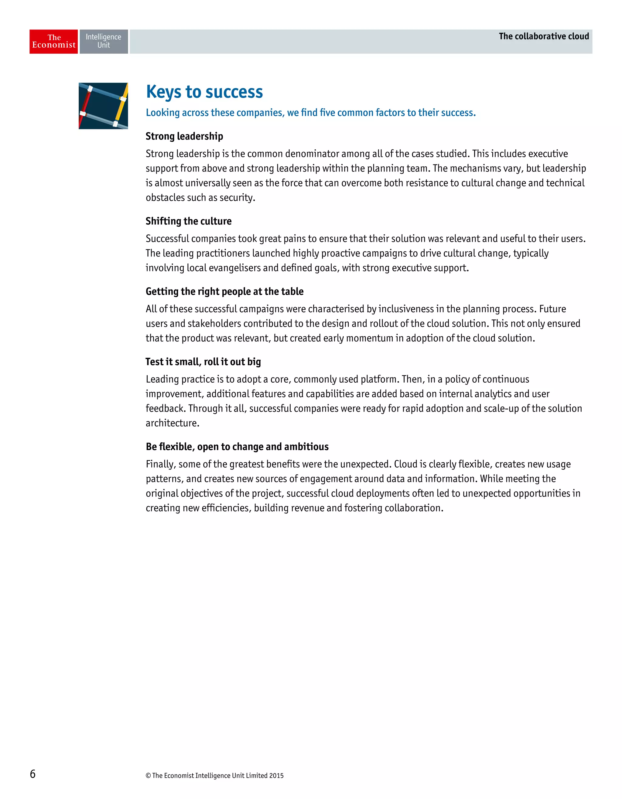 © The Economist Intelligence Unit Limited 20156
The collaborative cloud
Keys to success
Looking across these companies, we find five common factors to their success.
Strong leadership
Strong leadership is the common denominator among all of the cases studied. This includes executive
support from above and strong leadership within the planning team. The mechanisms vary, but leadership
is almost universally seen as the force that can overcome both resistance to cultural change and technical
obstacles such as security.
Shifting the culture
Successful companies took great pains to ensure that their solution was relevant and useful to their users.
The leading practitioners launched highly proactive campaigns to drive cultural change, typically
involving local evangelisers and defined goals, with strong executive support.
Getting the right people at the table
All of these successful campaigns were characterised by inclusiveness in the planning process. Future
users and stakeholders contributed to the design and rollout of the cloud solution. This not only ensured
that the product was relevant, but created early momentum in adoption of the cloud solution.
Test it small, roll it out big
Leading practice is to adopt a core, commonly used platform. Then, in a policy of continuous
improvement, additional features and capabilities are added based on internal analytics and user
feedback. Through it all, successful companies were ready for rapid adoption and scale-up of the solution
architecture.
Be flexible, open to change and ambitious
Finally, some of the greatest benefits were the unexpected. Cloud is clearly flexible, creates new usage
patterns, and creates new sources of engagement around data and information. While meeting the
original objectives of the project, successful cloud deployments often led to unexpected opportunities in
creating new efficiencies, building revenue and fostering collaboration.
 