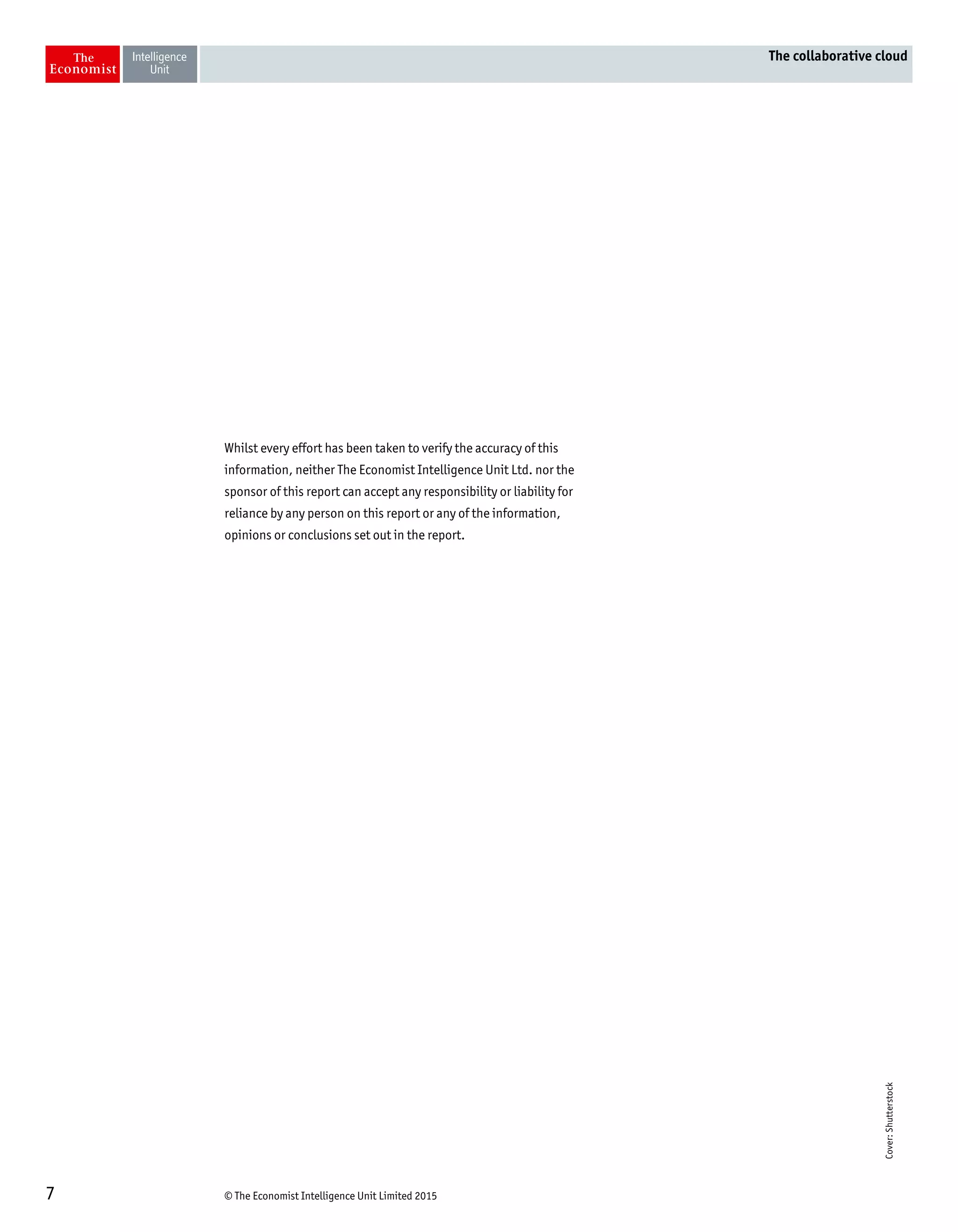 © The Economist Intelligence Unit Limited 20157
The collaborative cloud
Whilst every effort has been taken to verify the accuracy of this
information, neither The Economist Intelligence Unit Ltd. nor the
sponsor of this report can accept any responsibility or liability for
reliance by any person on this report or any of the information,
opinions or conclusions set out in the report.
Cover:Shutterstock
 