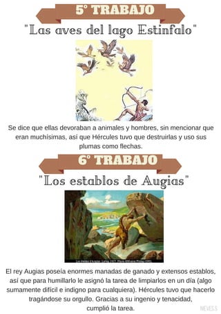 5º TRABAJO
"Las aves del lago Estinfalo"
Se dice que ellas devoraban a animales y hombres, sin mencionar que
eran muchísimas, así que Hércules tuvo que destruirlas y uso sus
plumas como flechas.
6º TRABAJO
"Los establos de Augias"
El rey Augias poseía enormes manadas de ganado y extensos establos,
así que para humillarlo le asignó la tarea de limpiarlos en un día (algo
sumamente difícil e indigno para cualquiera). Hércules tuvo que hacerlo
tragándose su orgullo. Gracias a su ingenio y tenacidad,
cumplió la tarea. Nieves.S
 