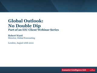 Global Outlook:  No Double Dip Part of an EIU Client Webinar Series Robert Ward Director, Global Forecasting London, August 26th 2010 