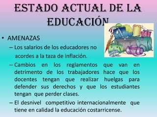 Estado actual de la
       Educación
• AMENAZAS
  – Los salarios de los educadores no
    acordes a la taza de inflación.
  – Cambios en los reglamentos que van en
    detrimento de los trabajadores hace que los
    docentes tengan que realizar huelgas para
    defender sus derechos y que los estudiantes
    tengan que perder clases.
  – El desnivel competitivo internacionalmente que
    tiene en calidad la educación costarricense.
 