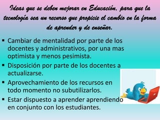 Ideas que se deben mejorar en Educación, para que la
tecnología sea un recurso que propicie el cambio en la forma
                 de aprender y de enseñar.
 Cambiar de mentalidad por parte de los
  docentes y administrativos, por una mas
  optimista y menos pesimista.
 Disposición por parte de los docentes a
  actualizarse.
 Aprovechamiento de los recursos en
  todo momento no subutilizarlos.
 Estar dispuesto a aprender aprendiendo
  en conjunto con los estudiantes.
 