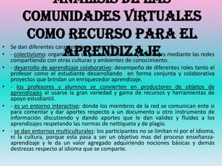 Análisis de las
         comunidades virtuales
           como recurso para el
•
•                        aprendizaje
    Se dan diferentes características entre ellas:
    - colectivismo: organización de los contenidos de aprendizajes mediante las redes
    compartiendo con otras culturas y ambientes de conocimiento.
• - desarrollo de aprendizaje colaborativo: desempeño de diferentes roles tanto el
  profesor como el estudiante desarrollando en forma conjunta y colaborativa
  proyectos que brindan un enriquecedor aprendizaje.
• - los profesores y alumnos se convierten en productores de objetos de
  aprendizajes al usarse la gran variedad y gama de recursos y herramientas de
  apoyo estudiantil.
• - es un entorno interactivo: donde los miembros de la red se comunican ente si
  para comentar y dar aportes respecto a un documento u otro instrumento de
  información discutiendo y dando aportes que le dan validez y fluidez a los
  aprendizajes respetando las normas de nettiqueta y de plagio.
• - se dan entornos multiculturales: los participantes no se limitan ni por el idioma,
  ni la cultura, porque esta pasa a ser un objetivo mas del proceso enseñanza-
  aprendizaje y le da un valor agregado adquiriendo nociones básicas y demás
  destrezas respecto al idioma que se comparte.
 