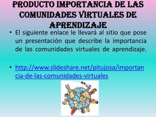 Producto importancia de las
  comunidades virtuales de
        aprendizaje
• El siguiente enlace le llevará al sitio que pose
  un presentación que describe la importancia
  de las comunidades virtuales de aprendizaje.

• http://www.slideshare.net/pitujosa/importan
  cia-de-las-comunidades-virtuales
 
