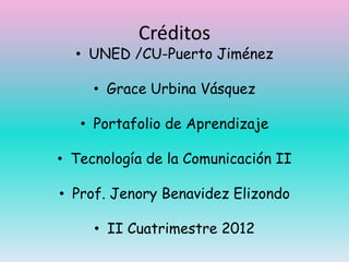 Créditos
  • UNED /CU-Puerto Jiménez

     • Grace Urbina Vásquez

   • Portafolio de Aprendizaje

• Tecnología de la Comunicación II

• Prof. Jenory Benavidez Elizondo

     • II Cuatrimestre 2012
 