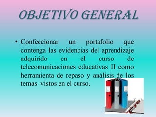 Objetivo General
• Confeccionar un portafolio que
  contenga las evidencias del aprendizaje
  adquirido     en     el    curso     de
  telecomunicaciones educativas II como
  herramienta de repaso y análisis de los
  temas vistos en el curso.
 