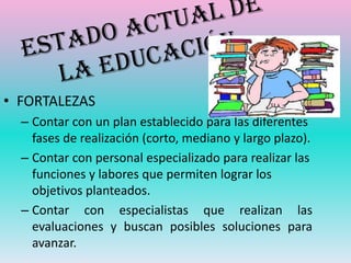 • FORTALEZAS
  – Contar con un plan establecido para las diferentes
    fases de realización (corto, mediano y largo plazo).
  – Contar con personal especializado para realizar las
    funciones y labores que permiten lograr los
    objetivos planteados.
  – Contar con especialistas que realizan las
    evaluaciones y buscan posibles soluciones para
    avanzar.
 