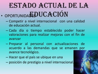 Estado actual de la
            Educación
• OPORTUNIDADES
 – Competir a nivel internacional con una calidad
   de educación actual.
 – Cada día o tiempo establecido poder hacer
   valoraciones para realizar mejoras con el fin de
   avanzar
 – Preparar al personal con actualizaciones de
   acuerdo a las demandas que se emanen por
   avance tecnológico.
 – Hacer que el país se ubique en una
 – posición de prestigio a nivel internacional.
 
