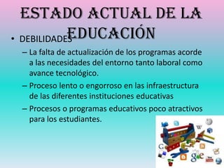 Estado actual de la
            Educación
• DEBILIDADES
 – La falta de actualización de los programas acorde
   a las necesidades del entorno tanto laboral como
   avance tecnológico.
 – Proceso lento o engorroso en las infraestructura
   de las diferentes instituciones educativas
 – Procesos o programas educativos poco atractivos
   para los estudiantes.
 