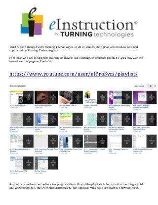 eInstruction merged with Turning Technologies in 2013. eInstruction products are now sold and
supported by Turning Technologies.
For those who are looking for training on how to use existing eInstruction products , you may want to
investiage this page on Youtube.
https://www.youtube.com/user/eIProSvcs/playlists
As you can see there are quite a few playlists there. One of the playlists is for a product no longer sold,
Intewrite Response,, but even that can be useful for someone who has a set and the Software for it.
 