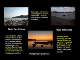 Platja Ses Salinas Les aigües cristal·lines centellegen en els dies sense vent i irradian una quietud i serenitat súblimes.   Platja Talamanca Platja Ses Figueretes Aquesta platja urbana d'una longitud de 450 metres i una amplària de 25 metres posseïx un grau d'ocupació alt, especialment per turistes. És una platja natural, de sorra, amb un pendent molt suau i d'aigües tranquil·les.   La platja és de sorra fina d'origen natural. El fons és de sorra i vegetació submarina. A certa profunditat, molts metres cap a dins, alterna amb zones de roca   