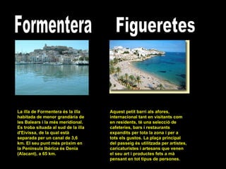 Formentera La illa de Formentera és la illa habitada de menor grandària de les Balears i la més meridional. Es troba situada al sud de la illa d'Eivissa, de la qual està separada per un canal de 3,6 km. El seu punt més pròxim en la Península Ibèrica és Denia (Alacant), a 65 km.  Figueretes Aquest petit barri als afores, internacional tant en visitants com en residents, té una selecció de cafeteries, bars i restaurants expandits per tota la zona i per a tots els gustos. La plaça principal del passeig és utilitzada per artistes, caricaturistes i artesans que venen el seu art i productes fets a mà pensant en tot tipus de persones.  