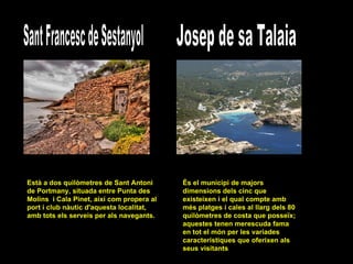 Sant Francesc de Sestanyol Està a dos quilòmetres de Sant Antoni de Portmany, situada entre Punta des Molins  i Cala Pinet, així com propera al port i club nàutic d'aquesta localitat, amb tots els serveis per als navegants.  Josep de sa Talaia És el municipi de majors dimensions dels cinc que existeixen i el qual compte amb més platges i cales al llarg dels 80 quilòmetres de costa que posseïx; aquestes tenen merescuda fama en tot el món per les variades característiques que oferixen als seus visitants  