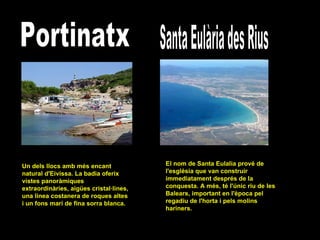 Portinatx Un dels llocs amb més encant natural d'Eivissa. La badia oferix vistes panoràmiques extraordinàries, aigües cristal·lines, una linea costanera de roques altes i un fons marí de fina sorra blanca.  Santa Eulària des Rius El nom de Santa Eulalia prové de l'església que van construir immediatament després de la conquesta. A més, té l'únic riu de les Balears, important en l'època pel regadiu de l'horta i pels molins hariners.  