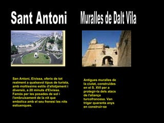 Sant Antoni San Antoni, Eivissa, oferix de tot realment a qualsevol tipus de turista, amb moltíssims estils d'allotjament i diversió, a 20 minuts d'Eivissa. Famós per les posades de sol i l'embruixament de la nit que embolica amb el seu frenesí les nits estiuenques. Muralles de Dalt Vila Antigues muralles de la ciutat, construïdes en el S. XVI per a protegir-la dels atacs de l'aliança turcofrancesa. Van trigar quaranta anys en construir-se  