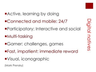 Active, learningbydoingConnected and mobile: 24/7Participatory: Interactive and socialMulti-taskingGamer: challenges, gamesFast, impatient: immediaterewardVisual, iconographic(Mark Prensky)Digital natives