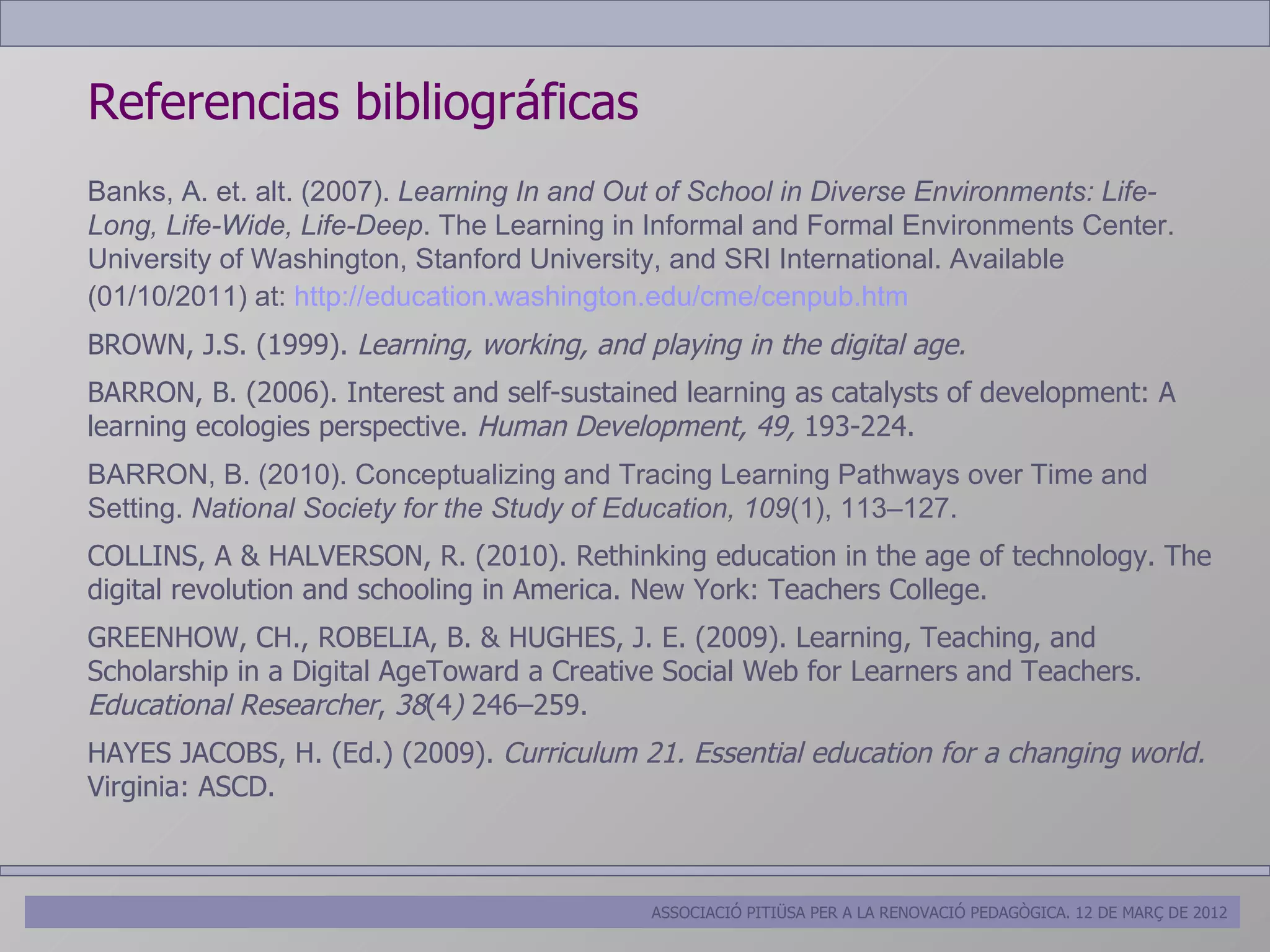 Referencias bibliográficas
Banks, A. et. alt. (2007). Learning In and Out of School in Diverse Environments: Life-
Long, Life-Wide, Life-Deep. The Learning in Informal and Formal Environments Center.
University of Washington, Stanford University, and SRI International. Available
(01/10/2011) at: http://education.washington.edu/cme/cenpub.htm
BROWN, J.S. (1999). Learning, working, and playing in the digital age.
BARRON, B. (2006). Interest and self-sustained learning as catalysts of development: A
learning ecologies perspective. Human Development, 49, 193-224.
BARRON, B. (2010). Conceptualizing and Tracing Learning Pathways over Time and
Setting. National Society for the Study of Education, 109(1), 113–127.
COLLINS, A & HALVERSON, R. (2010). Rethinking education in the age of technology. The
digital revolution and schooling in America. New York: Teachers College.
GREENHOW, CH., ROBELIA, B. & HUGHES, J. E. (2009). Learning, Teaching, and
Scholarship in a Digital AgeToward a Creative Social Web for Learners and Teachers.
Educational Researcher, 38(4) 246–259.
HAYES JACOBS, H. (Ed.) (2009). Curriculum 21. Essential education for a changing world.
Virginia: ASCD.



                                             ASSOCIACIÓ PITIÜSA PER A LA RENOVACIÓ PEDAGÒGICA. 12 DE MARÇ DE 2012
 