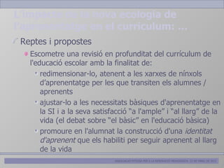 L’impacte de la nova ecologia de
l’aprenentatge en el curriculum: …
 Reptes i propostes
   Escometre una revisió en profunditat del currículum de
   l'educació escolar amb la finalitat de:
       redimensionar-lo, atenent a les xarxes de nínxols
       d’aprenentatge per les que transiten els alumnes /
       aprenents
       ajustar-lo a les necessitats bàsiques d'aprenentatge en
       la SI i a la seva satisfacció “a l'ample” i “al llarg” de la
       vida (el debat sobre “el bàsic” en l'educació bàsica)
       promoure en l'alumnat la construcció d'una identitat
       d'aprenent que els habiliti per seguir aprenent al llarg
       de la vida
                               ASSOCIACIÓ PITIÜSA PER A LA RENOVACIÓ PEDAGÒGICA. 12 DE MARÇ DE 2012
 