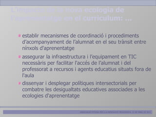L’impacte de la nova ecologia de
l’aprenentatge en el curriculum: …

   establir mecanismes de coordinació i procediments
   d’acompanyament de l’alumnat en el seu trànsit entre
   nínxols d'aprenentatge
   assegurar la infraestructura i l’equipament en TIC
   necessàris per facilitar l'accés de l’alumnat i del
   professorat a recursos i agents educatius situats fora de
   l'aula
   dissenyar i desplegar polítiques intersectorials per
   combatre les desigualtats educatives associades a les
   ecologies d'aprenentatge

                            ASSOCIACIÓ PITIÜSA PER A LA RENOVACIÓ PEDAGÒGICA. 12 DE MARÇ DE 2012
 