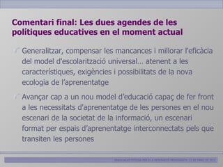 Comentari final: Les dues agendes de les
polítiques educatives en el moment actual

  Generalitzar, compensar les mancances i millorar l'eficàcia
  del model d'escolarització universal… atenent a les
  característiques, exigències i possibilitats de la nova
  ecologia de l’aprenentatge
  Avançar cap a un nou model d’educació capaç de fer front
  a les necessitats d'aprenentatge de les persones en el nou
  escenari de la societat de la informació, un escenari
  format per espais d’aprenentatge interconnectats pels que
  transiten les persones

                              ASSOCIACIÓ PITIÜSA PER A LA RENOVACIÓ PEDAGÒGICA. 12 DE MARÇ DE 2012
 