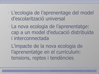 L’ecologia de l’aprenentage del model
d’escolarització universal
La nova ecologia de l’aprenentatge:
cap a un model d’educació distribuïda
i interconnectada
L’impacte de la nova ecologia de
l’aprenentatge en el curriculum:
tensions, reptes i tendències

                 ASSOCIACIÓ PITIÜSA PER A LA RENOVACIÓ PEDAGÒGICA. 12 DE MARÇ DE 2012
 