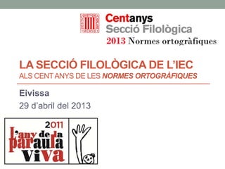 LA SECCIÓ FILOLÒGICA DE L’IEC
ALS CENTANYS DE LES NORMES ORTOGRÀFIQUES
Eivissa
29 d’abril del 2013
 
