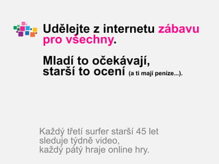 Udělejte z internetu zábavu
pro všechny.
Mladí to očekávají,
starší to ocení (a ti mají peníze...).



Každý třetí surfer starší 45 let
sleduje týdně video,
každý pátý hraje online hry.
 
