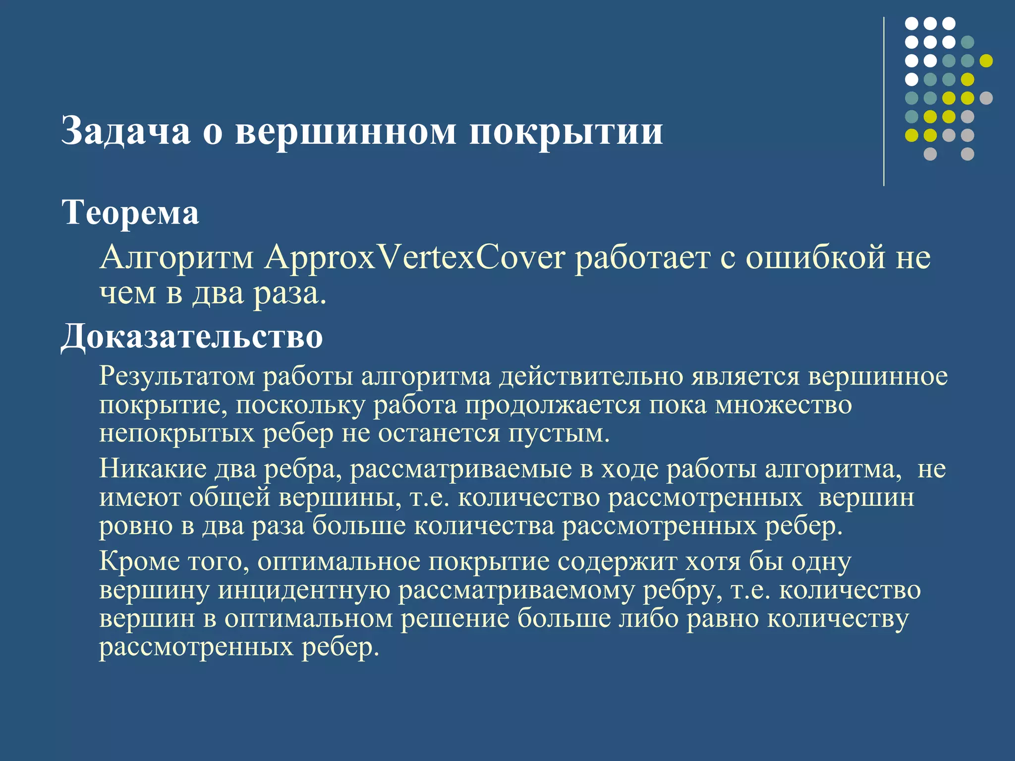 Задача о вершинном покрытии
Теорема
Алгоритм ApproxVertexCover работает с ошибкой не
чем в два раза.
Доказательство
Результатом работы алгоритма действительно является вершинное
покрытие, поскольку работа продолжается пока множество
непокрытых ребер не останется пустым.
Никакие два ребра, рассматриваемые в ходе работы алгоритма, не
имеют общей вершины, т.е. количество рассмотренных вершин
ровно в два раза больше количества рассмотренных ребер.
Кроме того, оптимальное покрытие содержит хотя бы одну
вершину инцидентную рассматриваемому ребру, т.е. количество
вершин в оптимальном решение больше либо равно количеству
рассмотренных ребер.
 