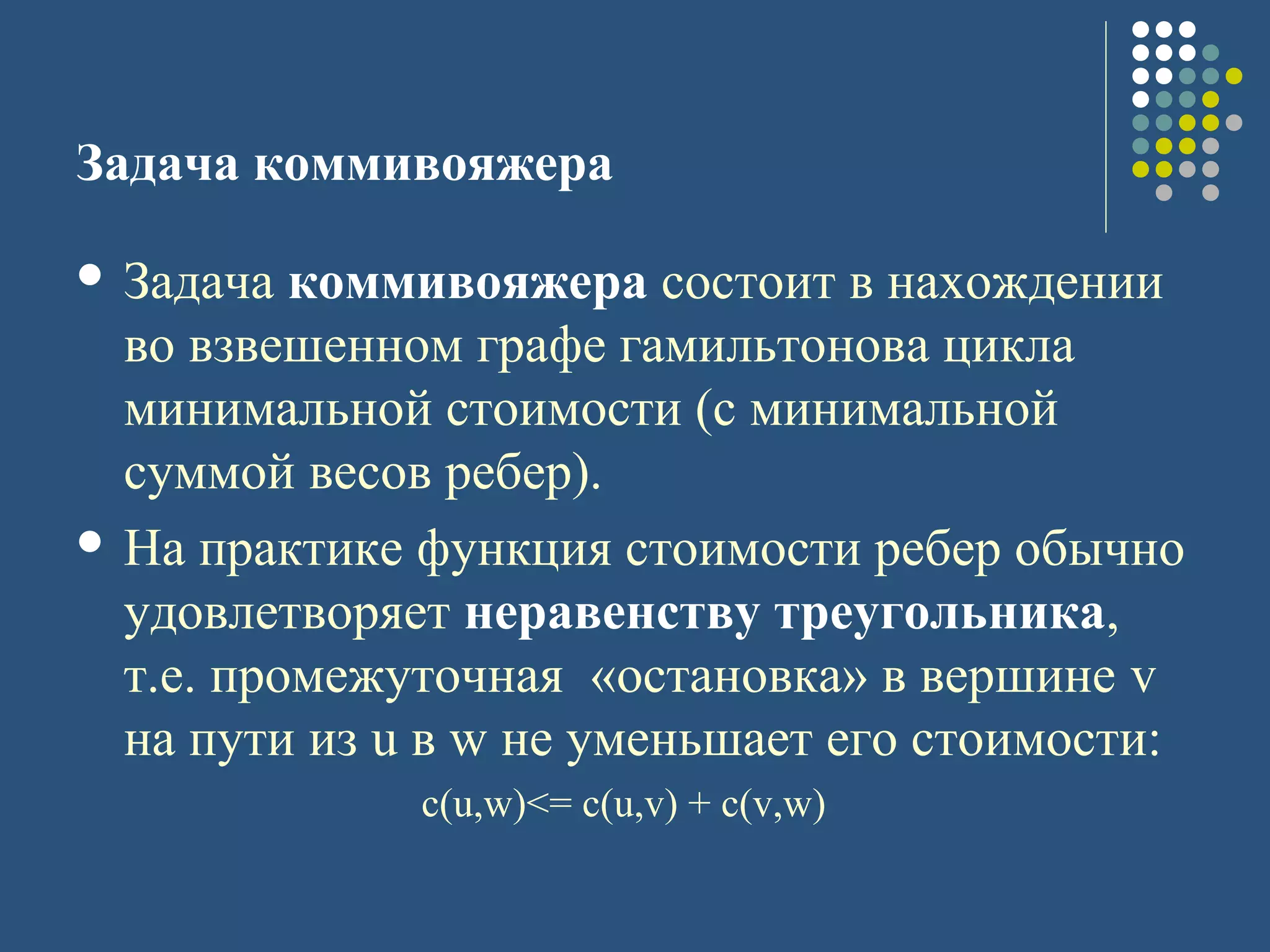 Задача коммивояжера
 Задача коммивояжера состоит в нахождении
во взвешенном графе гамильтонова цикла
минимальной стоимости (с минимальной
суммой весов ребер).
 На практике функция стоимости ребер обычно
удовлетворяет неравенству треугольника,
т.е. промежуточная «остановка» в вершине v
на пути из u в w не уменьшает его стоимости:
с(u,w)<= c(u,v) + c(v,w)
 
