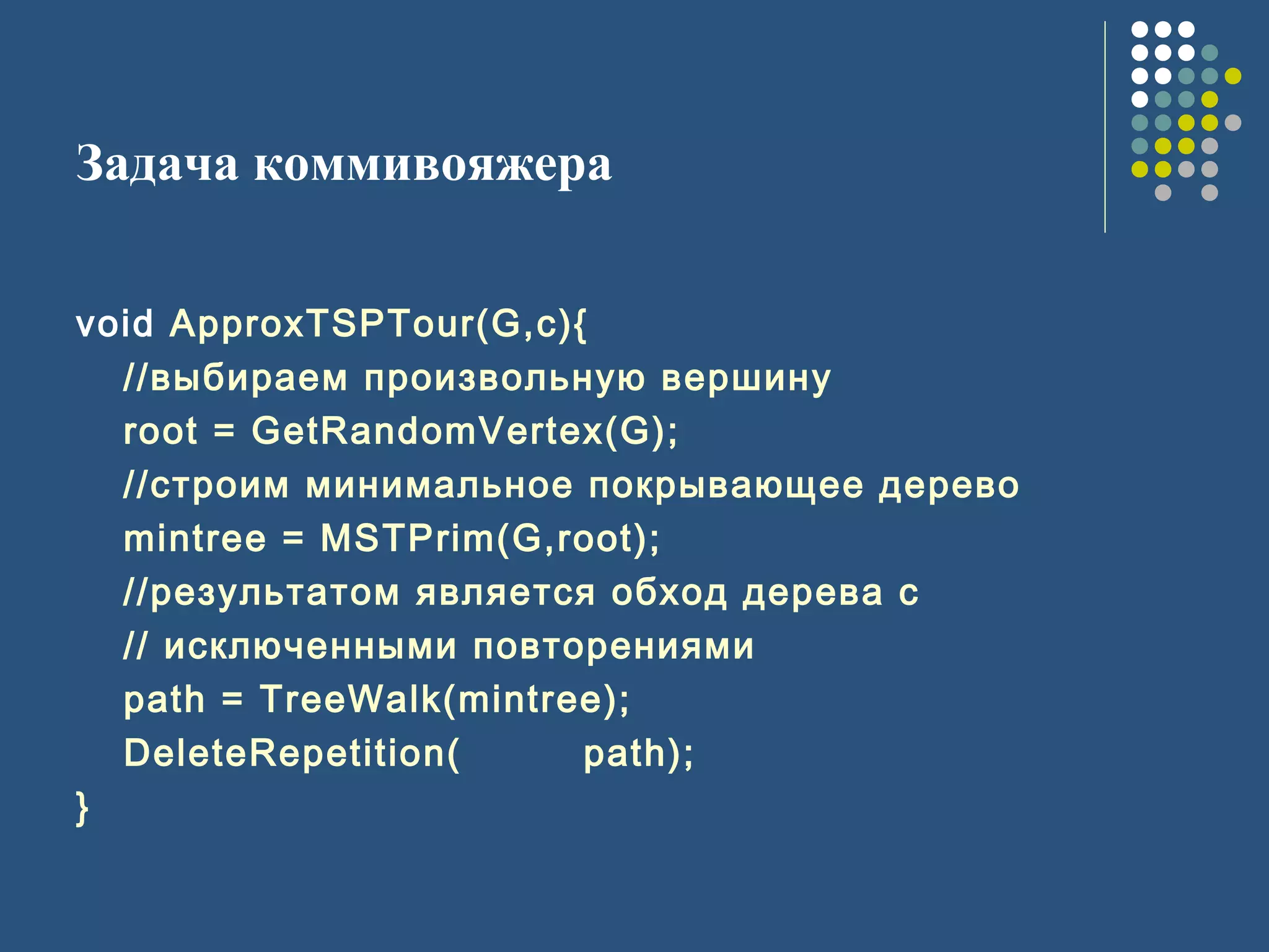 Задача коммивояжера
void ApproxTSPTour(G,c){
//выбираем произвольную вершину
root = GetRandomVertex(G);
//строим минимальное покрывающее дерево
mintree = MSTPrim(G,root);
//результатом является обход дерева с
// исключенными повторениями
path = TreeWalk(mintree);
DeleteRepetition( path);
}
 