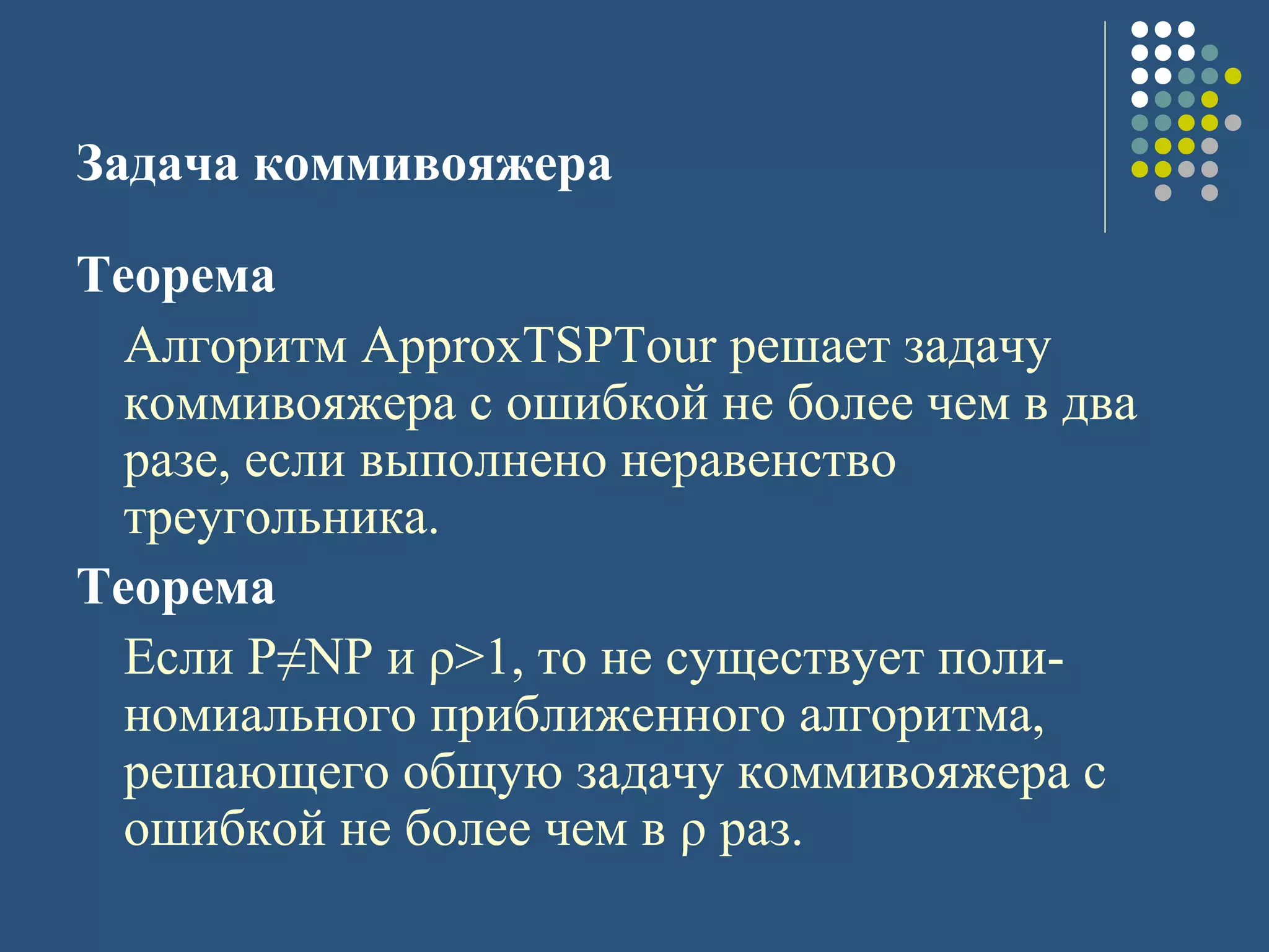 Задача коммивояжера
Теорема
Алгоритм ApproxTSPTour решает задачу
коммивояжера с ошибкой не более чем в два
разе, если выполнено неравенство
треугольника.
Теорема
Если P≠NP и ρ>1, то не существует поли-
номиального приближенного алгоритма,
решающего общую задачу коммивояжера с
ошибкой не более чем в ρ раз.
 