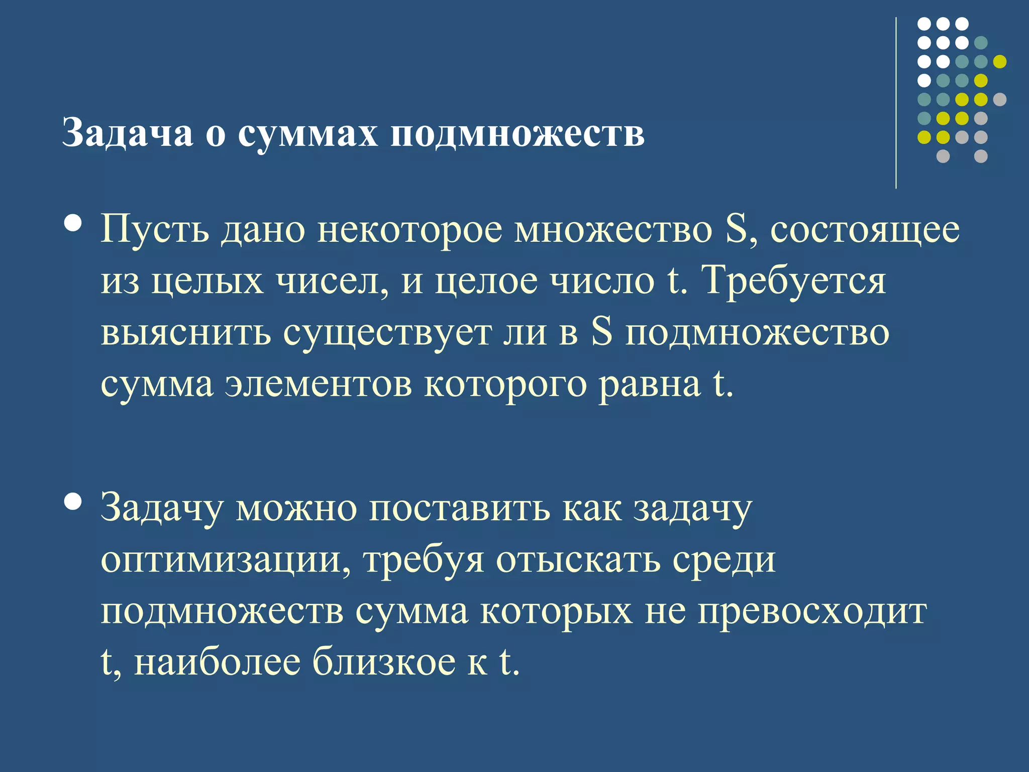 Задача о суммах подмножеств
 Пусть дано некоторое множество S, состоящее
из целых чисел, и целое число t. Требуется
выяснить существует ли в S подмножество
сумма элементов которого равна t.
 Задачу можно поставить как задачу
оптимизации, требуя отыскать среди
подмножеств сумма которых не превосходит
t, наиболее близкое к t.
 