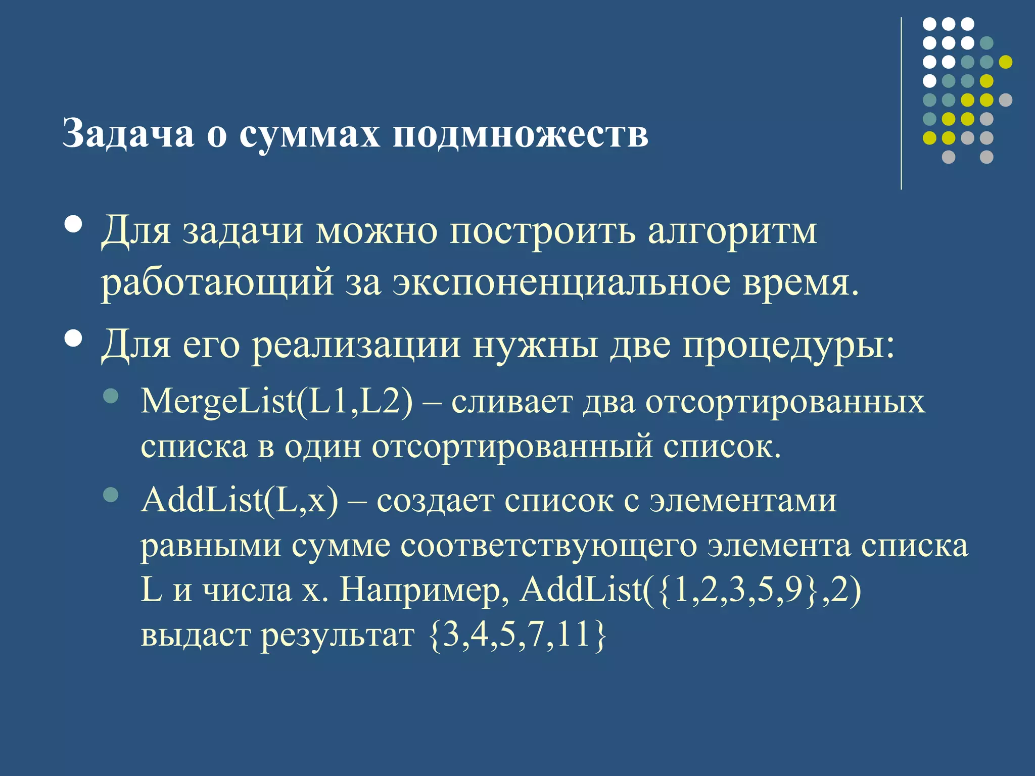 Задача о суммах подмножеств
 Для задачи можно построить алгоритм
работающий за экспоненциальное время.
 Для его реализации нужны две процедуры:
 MergeList(L1,L2) – сливает два отсортированных
списка в один отсортированный список.
 AddList(L,x) – создает список с элементами
равными сумме соответствующего элемента списка
L и числа x. Например, AddList({1,2,3,5,9},2)
выдаст результат {3,4,5,7,11}
 